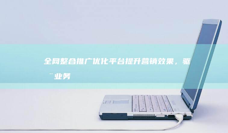 全网整合推广优化平台：提升营销效果，驱动业务增长